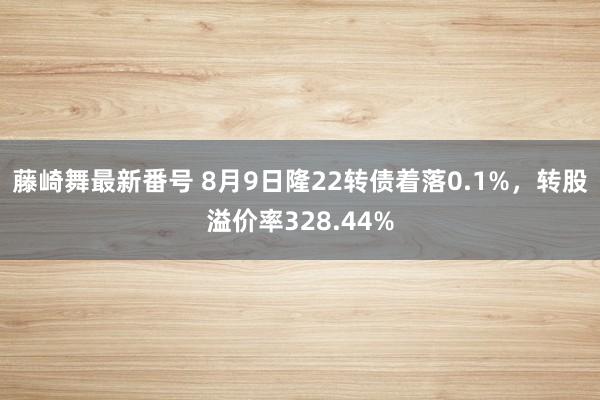 藤崎舞最新番号 8月9日隆22转债着落0.1%，转股溢价率328.44%
