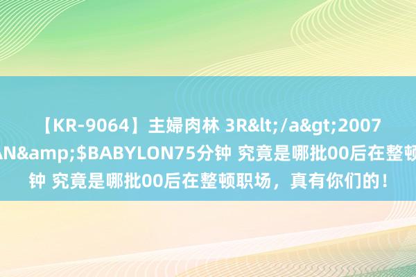 【KR-9064】主婦肉林 3R</a>2007-02-28アリスJAPAN&$BABYLON75分钟 究竟是哪批00后在整顿职场，真有你们的！
