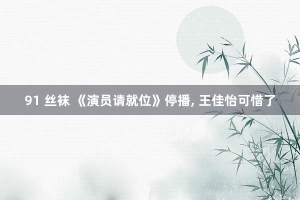 91 丝袜 《演员请就位》停播， 王佳怡可惜了