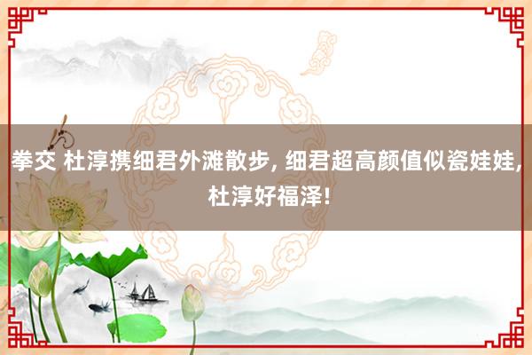 拳交 杜淳携细君外滩散步， 细君超高颜值似瓷娃娃， 杜淳好福泽!
