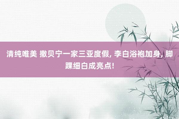 清纯唯美 撒贝宁一家三亚度假， 李白浴袍加身， 脚踝细白成亮点!