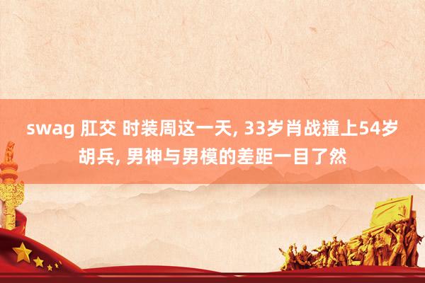 swag 肛交 时装周这一天， 33岁肖战撞上54岁胡兵， 男神与男模的差距一目了然