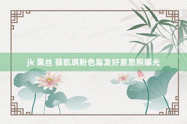 jk 黑丝 薛凯琪粉色鬈发好意思照曝光