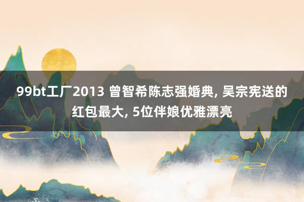 99bt工厂2013 曾智希陈志强婚典， 吴宗宪送的红包最大， 5位伴娘优雅漂亮