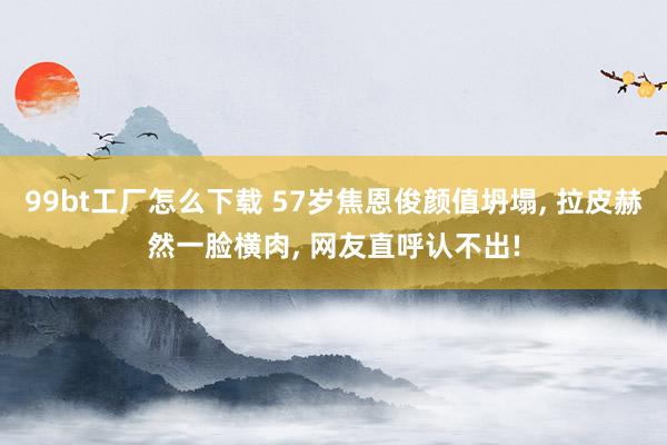 99bt工厂怎么下载 57岁焦恩俊颜值坍塌， 拉皮赫然一脸横肉， 网友直呼认不出!