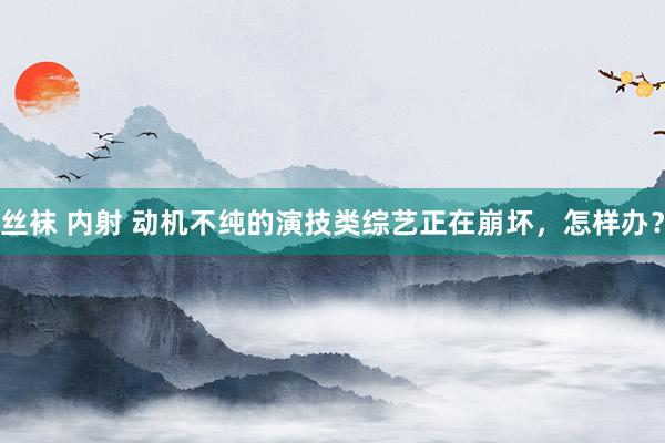 丝袜 内射 动机不纯的演技类综艺正在崩坏，怎样办？