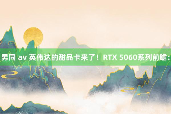 男同 av 英伟达的甜品卡来了！RTX 5060系列前瞻：