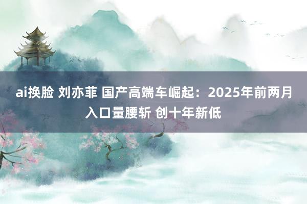 ai换脸 刘亦菲 国产高端车崛起：2025年前两月入口量腰斩 创十年新低