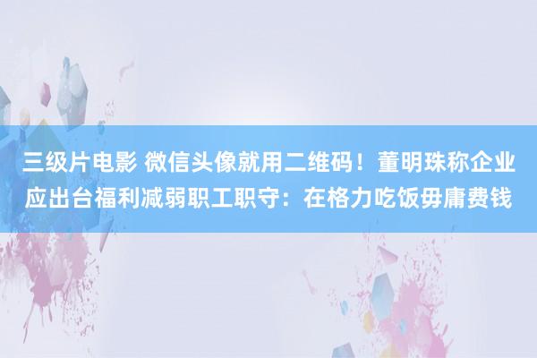 三级片电影 微信头像就用二维码！董明珠称企业应出台福利减弱职工职守：在格力吃饭毋庸费钱