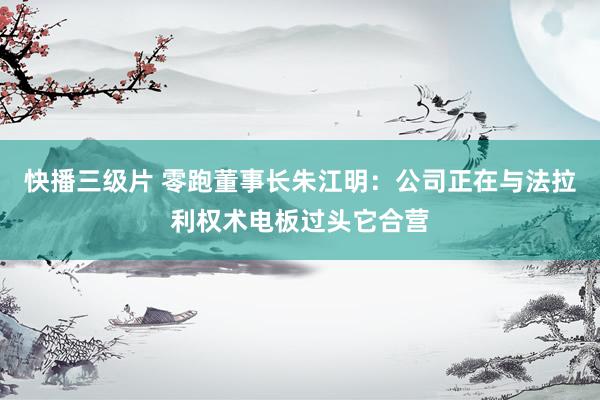 快播三级片 零跑董事长朱江明：公司正在与法拉利权术电板过头它合营