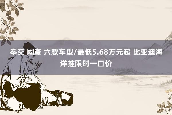 拳交 國產 六款车型/最低5.68万元起 比亚迪海洋推限时一口价