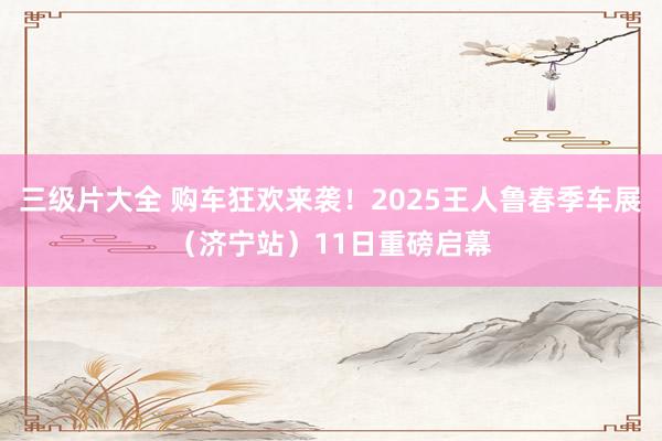 三级片大全 购车狂欢来袭！2025王人鲁春季车展（济宁站）11日重磅启幕