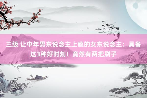 三级 让中年男东说念主上瘾的女东说念主：具备这3种好时刻！竟然有两把刷子
