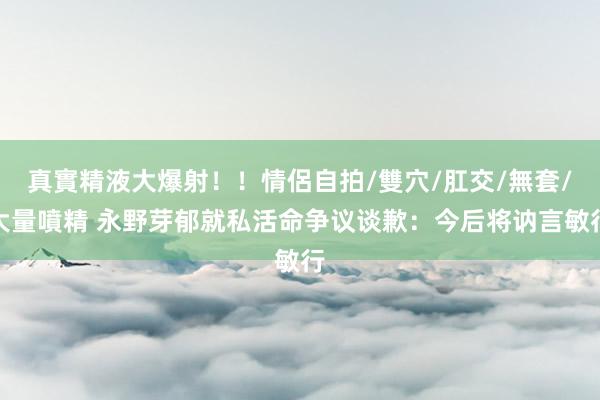 真實精液大爆射！！情侶自拍/雙穴/肛交/無套/大量噴精 永野芽郁就私活命争议谈歉：今后将讷言敏行