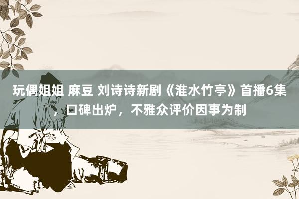玩偶姐姐 麻豆 刘诗诗新剧《淮水竹亭》首播6集，口碑出炉，不雅众评价因事为制