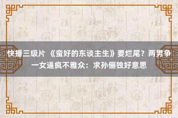 快播三级片 《蛮好的东谈主生》要烂尾？两男争一女逼疯不雅众：求孙俪独好意思