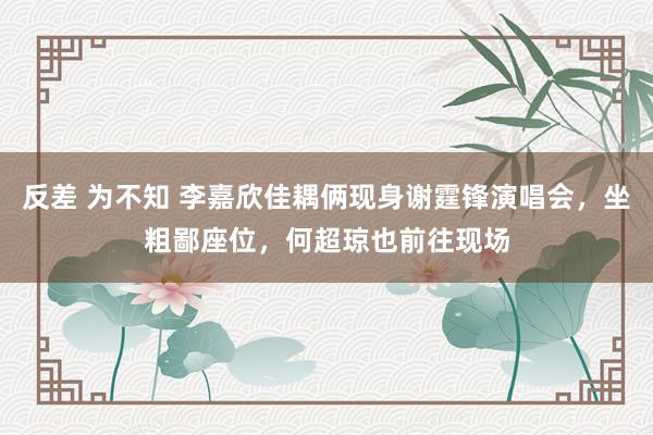 反差 为不知 李嘉欣佳耦俩现身谢霆锋演唱会，坐粗鄙座位，何超琼也前往现场