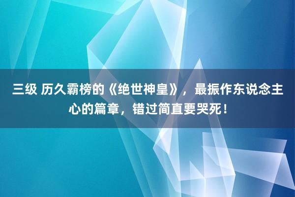 三级 历久霸榜的《绝世神皇》，最振作东说念主心的篇章，错过简直要哭死！