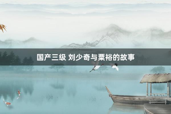 国产三级 刘少奇与粟裕的故事