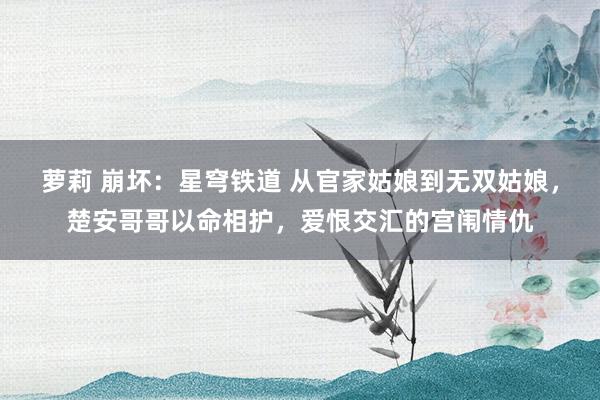 萝莉 崩坏：星穹铁道 从官家姑娘到无双姑娘，楚安哥哥以命相护，爱恨交汇的宫闱情仇