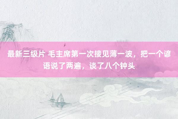 最新三级片 毛主席第一次接见薄一波，把一个谚语说了两遍，谈了八个钟头