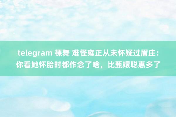 telegram 裸舞 难怪雍正从未怀疑过眉庄：你看她怀胎时都作念了啥，比甄嬛聪惠多了