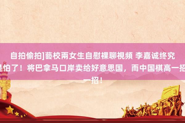 自拍偷拍]藝校兩女生自慰裸聊視頻 李嘉诚终究是怕了！将巴拿马口岸卖给好意思国，而中国棋高一招！