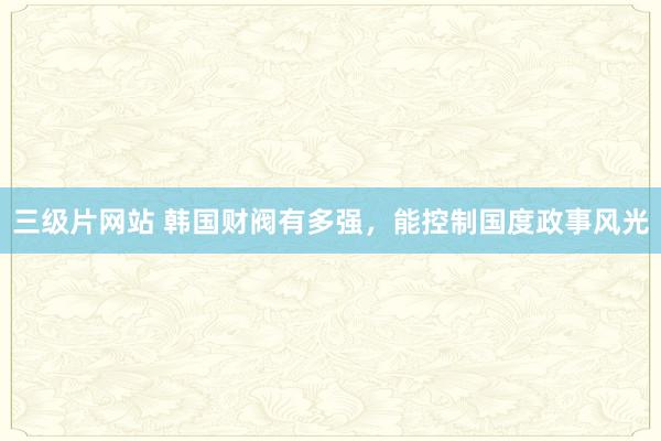 三级片网站 韩国财阀有多强，能控制国度政事风光