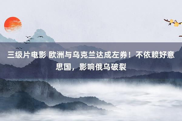 三级片电影 欧洲与乌克兰达成左券！不依赖好意思国，影响俄乌破裂
