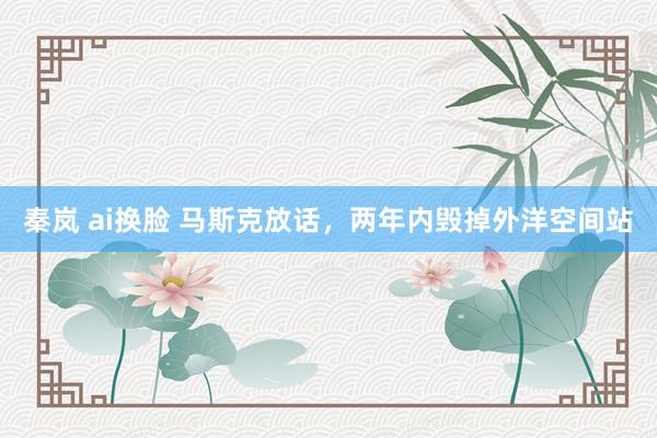 秦岚 ai换脸 马斯克放话，两年内毁掉外洋空间站