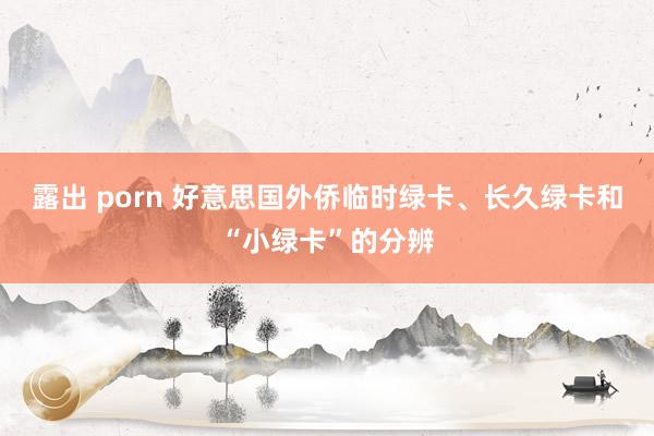 露出 porn 好意思国外侨临时绿卡、长久绿卡和“小绿卡”的分辨