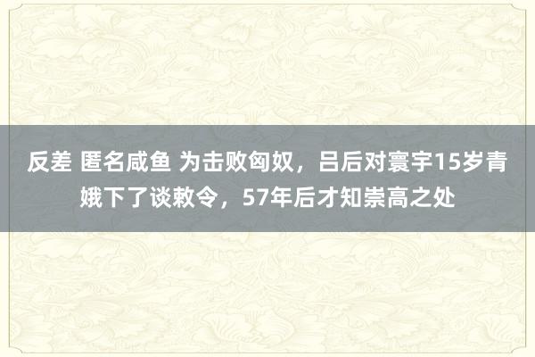 反差 匿名咸鱼 为击败匈奴，吕后对寰宇15岁青娥下了谈敕令，57年后才知崇高之处