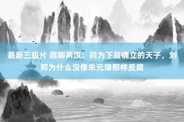 最新三级片 趣聊两汉：同为下层确立的天子，刘邦为什么没像朱元璋那样反腐