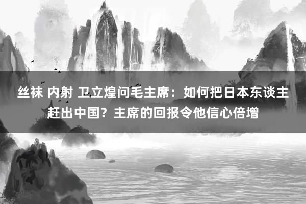 丝袜 内射 卫立煌问毛主席：如何把日本东谈主赶出中国？主席的回报令他信心倍增