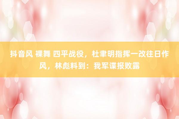 抖音风 裸舞 四平战役，杜聿明指挥一改往日作风，林彪料到：我军谍报败露