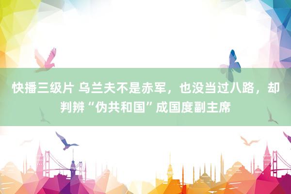 快播三级片 乌兰夫不是赤军，也没当过八路，却判辨“伪共和国”成国度副主席