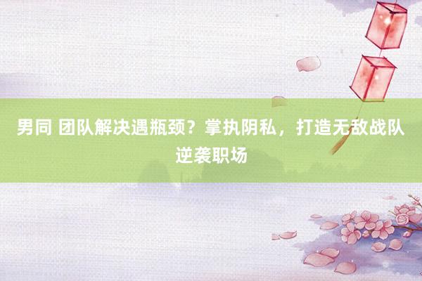 男同 团队解决遇瓶颈？掌执阴私，打造无敌战队逆袭职场