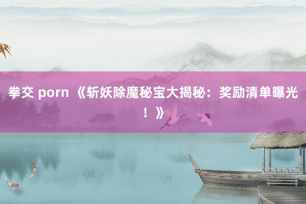 拳交 porn 《斩妖除魔秘宝大揭秘：奖励清单曝光！》