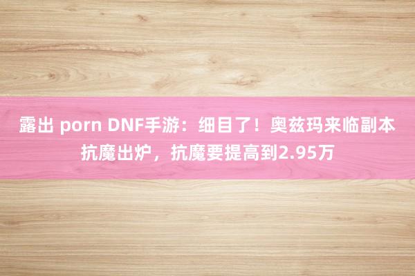 露出 porn DNF手游：细目了！奥兹玛来临副本抗魔出炉，抗魔要提高到2.95万