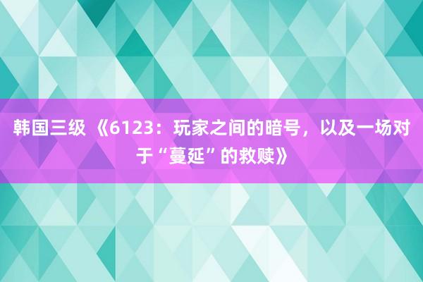 韩国三级 《6123：玩家之间的暗号，以及一场对于“蔓延”的救赎》