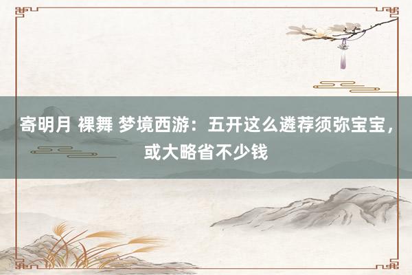 寄明月 裸舞 梦境西游：五开这么遴荐须弥宝宝，或大略省不少钱