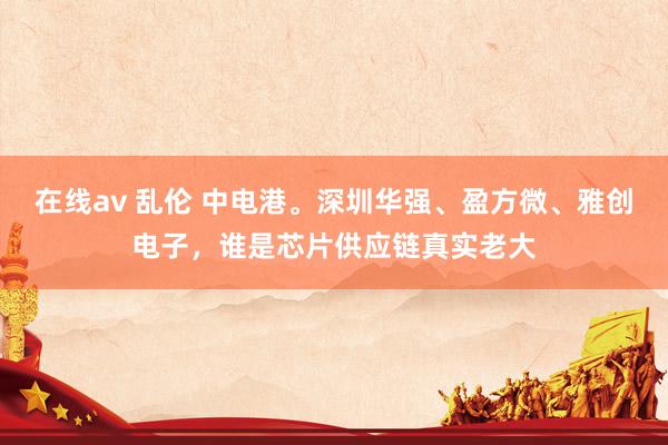 在线av 乱伦 中电港。深圳华强、盈方微、雅创电子，谁是芯片供应链真实老大