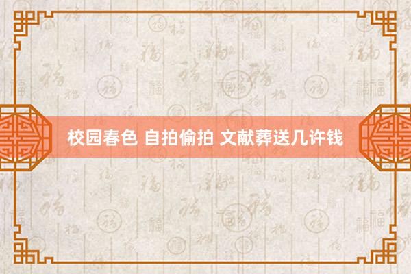 校园春色 自拍偷拍 文献葬送几许钱