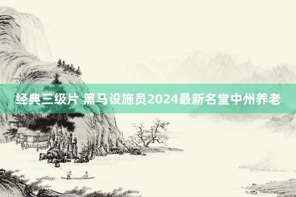 经典三级片 黑马设施员2024最新名堂中州养老