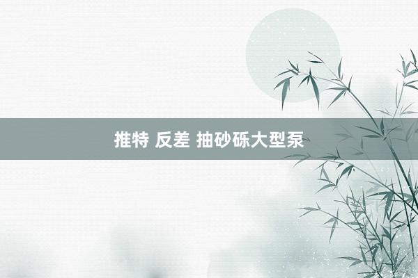 推特 反差 抽砂砾大型泵