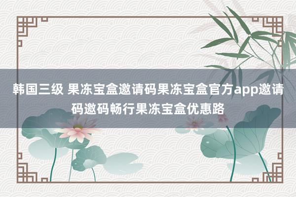 韩国三级 果冻宝盒邀请码果冻宝盒官方app邀请码邀码畅行果冻宝盒优惠路