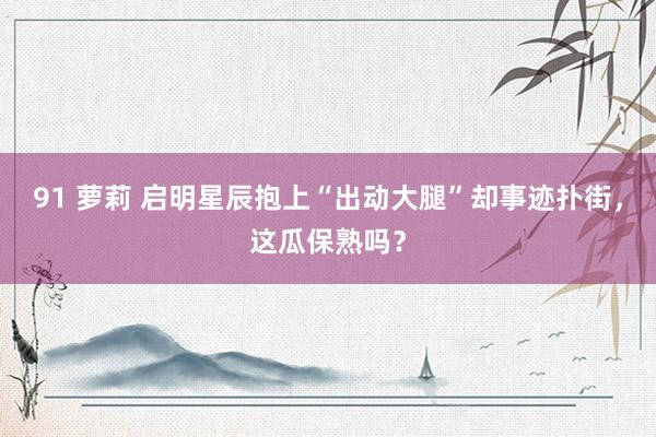 91 萝莉 启明星辰抱上“出动大腿”却事迹扑街，这瓜保熟吗？