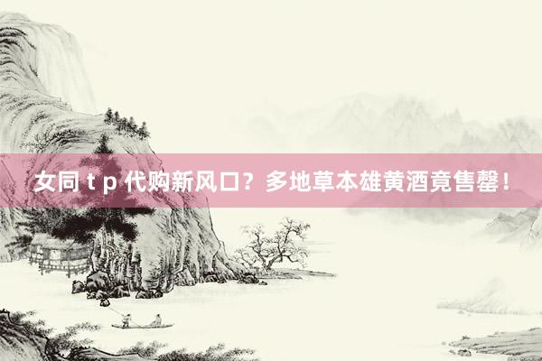 女同 t p 代购新风口？多地草本雄黄酒竟售罄！