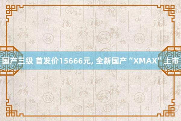 国产三级 首发价15666元， 全新国产“XMAX”上市