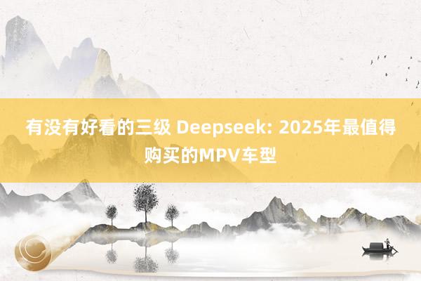 有没有好看的三级 Deepseek: 2025年最值得购买的MPV车型